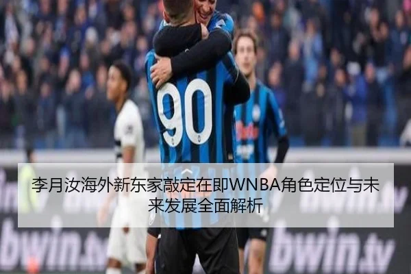 李月汝海外新东家敲定在即WNBA角色定位与未来发展全面解析